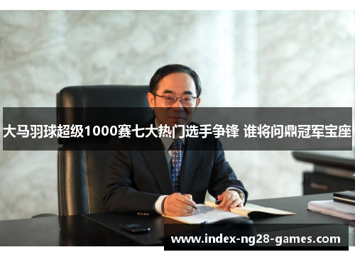 大马羽球超级1000赛七大热门选手争锋 谁将问鼎冠军宝座