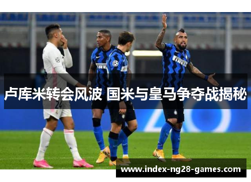 卢库米转会风波 国米与皇马争夺战揭秘