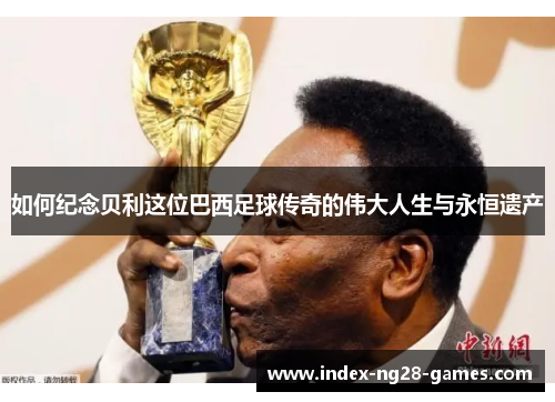 如何纪念贝利这位巴西足球传奇的伟大人生与永恒遗产