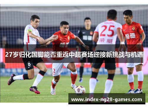 27岁归化国脚能否重返中超赛场迎接新挑战与机遇