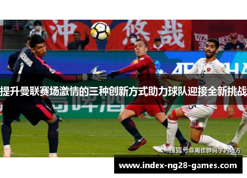 提升曼联赛场激情的三种创新方式助力球队迎接全新挑战
