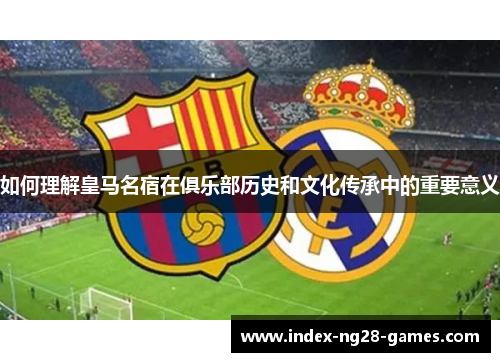 如何理解皇马名宿在俱乐部历史和文化传承中的重要意义