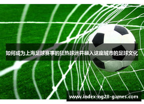 如何成为上海足球赛事的狂热球迷并融入这座城市的足球文化