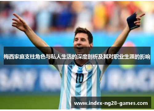 梅西家庭支柱角色与私人生活的深度剖析及其对职业生涯的影响