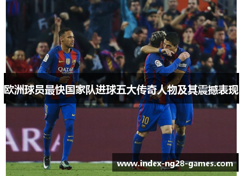 欧洲球员最快国家队进球五大传奇人物及其震撼表现