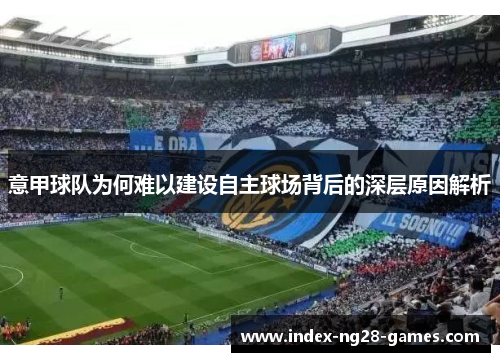 意甲球队为何难以建设自主球场背后的深层原因解析 意甲球队为何难以建设自主球场背后的深层原因解析