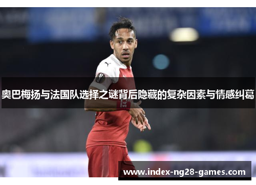 奥巴梅扬与法国队选择之谜背后隐藏的复杂因素与情感纠葛 奥巴梅扬与法国队选择之谜背后隐藏的复杂因素与情感纠葛