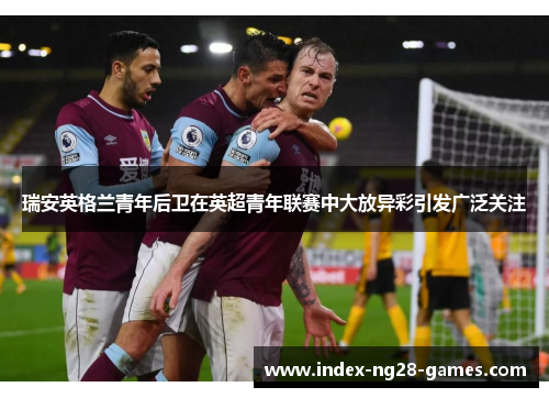 瑞安英格兰青年后卫在英超青年联赛中大放异彩引发广泛关注 瑞安英格兰青年后卫在英超青年联赛中大放异彩引发广泛关注