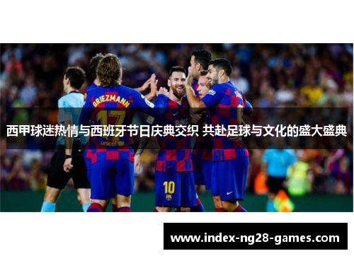 西甲球迷热情与西班牙节日庆典交织 共赴足球与文化的盛大盛典 西甲球迷热情与西班牙节日庆典交织 共赴足球与文化的盛大盛典