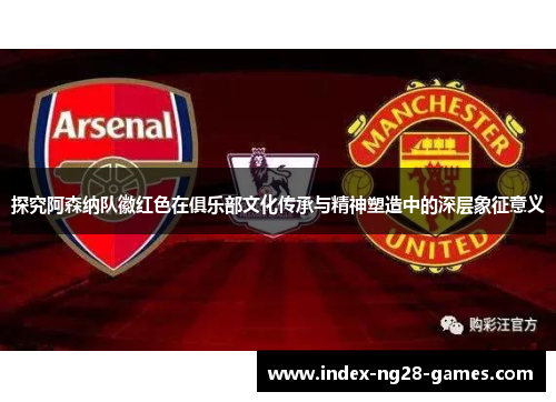 探究阿森纳队徽红色在俱乐部文化传承与精神塑造中的深层象征意义 探究阿森纳队徽红色在俱乐部文化传承与精神塑造中的深层象征意义