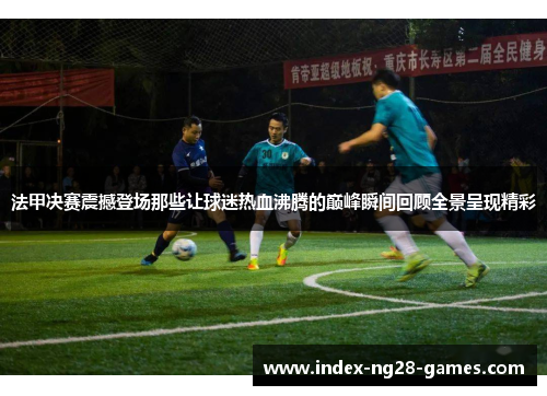 法甲决赛震撼登场那些让球迷热血沸腾的巅峰瞬间回顾全景呈现精彩 法甲决赛震撼登场那些让球迷热血沸腾的巅峰瞬间回顾全景呈现精彩