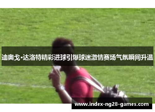 迪奥戈·达洛特精彩进球引爆球迷激情赛场气氛瞬间升温 迪奥戈·达洛特精彩进球引爆球迷激情赛场气氛瞬间升温