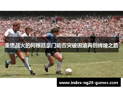 重燃战火的阿根廷豪门能否突破困境再创辉煌之路 重燃战火的阿根廷豪门能否突破困境再创辉煌之路