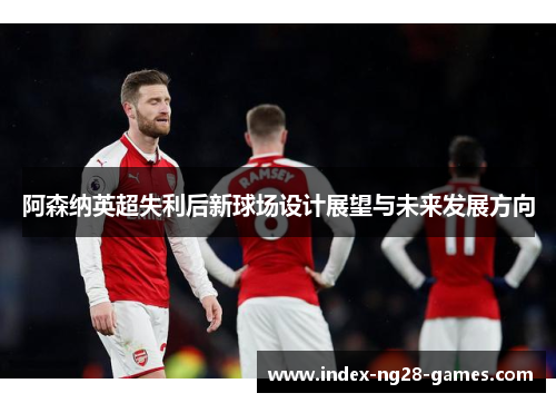 阿森纳英超失利后新球场设计展望与未来发展方向 阿森纳英超失利后新球场设计展望与未来发展方向
