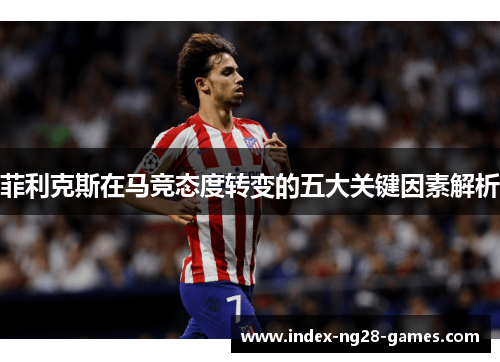 菲利克斯在马竞态度转变的五大关键因素解析