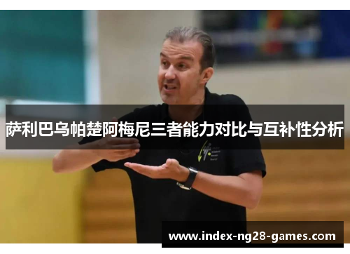 萨利巴乌帕楚阿梅尼三者能力对比与互补性分析